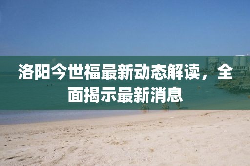 洛陽今世福最新動態(tài)解讀，全面揭示最新消息