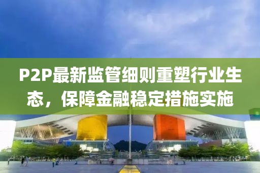 P2P最新監(jiān)管細(xì)則重塑行業(yè)生態(tài)，保障金融穩(wěn)定措施實(shí)施