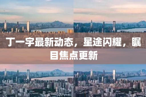 丁一宇最新動(dòng)態(tài)，星途閃耀，矚目焦點(diǎn)更新