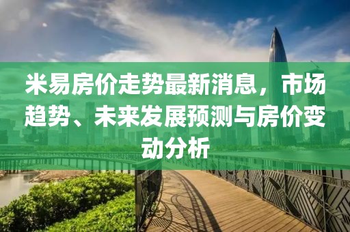 米易房價(jià)走勢(shì)最新消息，市場(chǎng)趨勢(shì)、未來發(fā)展預(yù)測(cè)與房價(jià)變動(dòng)分析