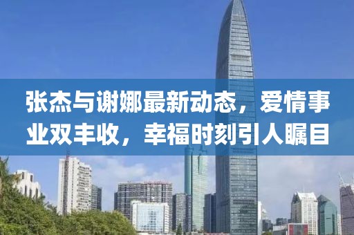 張杰與謝娜最新動(dòng)態(tài)，愛情事業(yè)雙豐收，幸福時(shí)刻引人矚目