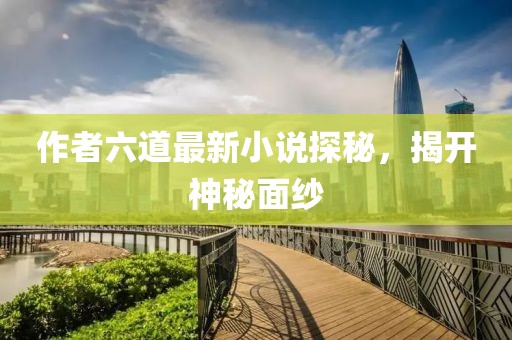 作者六道最新小說探秘，揭開神秘面紗