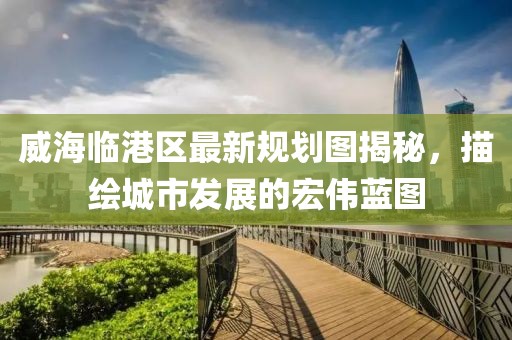 威海臨港區(qū)最新規(guī)劃圖揭秘，描繪城市發(fā)展的宏偉藍(lán)圖