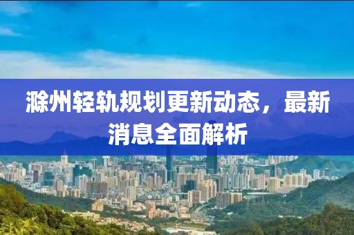 滁州輕軌規(guī)劃更新動(dòng)態(tài)，最新消息全面解析