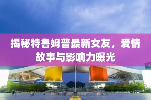 揭秘特魯姆普最新女友，愛情故事與影響力曝光