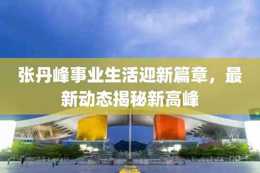 張丹峰事業(yè)生活迎新篇章，最新動(dòng)態(tài)揭秘新高峰