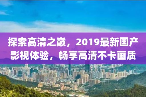 探索高清之巔，2019最新國產(chǎn)影視體驗(yàn)，暢享高清不卡畫質(zhì)