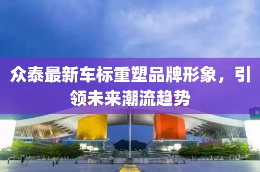眾泰最新車(chē)標(biāo)重塑品牌形象，引領(lǐng)未來(lái)潮流趨勢(shì)