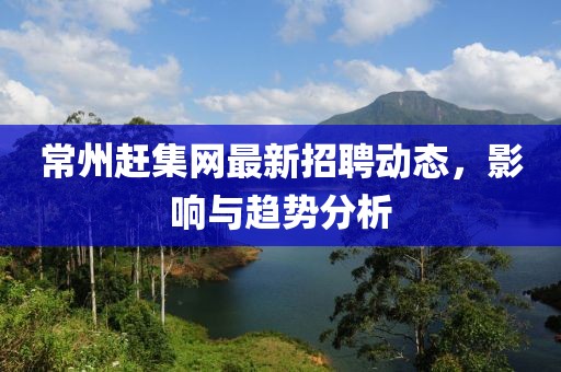 常州趕集網(wǎng)最新招聘動(dòng)態(tài)，影響與趨勢(shì)分析