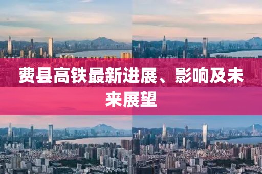 費縣高鐵最新進展、影響及未來展望