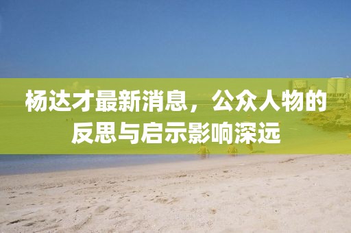 楊達(dá)才最新消息，公眾人物的反思與啟示影響深遠(yuǎn)