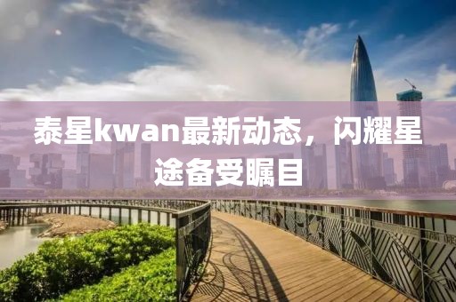 泰星kwan最新動態(tài)，閃耀星途備受矚目