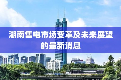 湖南售電市場變革及未來展望的最新消息