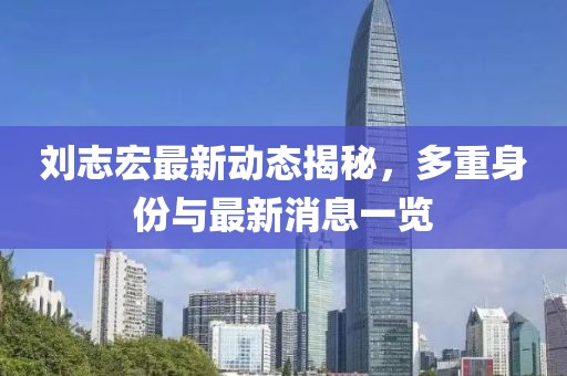 劉志宏最新動態(tài)揭秘，多重身份與最新消息一覽