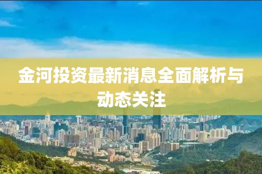 金河投資最新消息全面解析與動(dòng)態(tài)關(guān)注