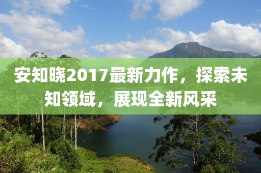 安知曉2017最新力作，探索未知領(lǐng)域，展現(xiàn)全新風(fēng)采