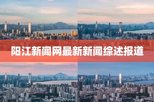 陽江新聞網(wǎng)最新新聞綜述報道