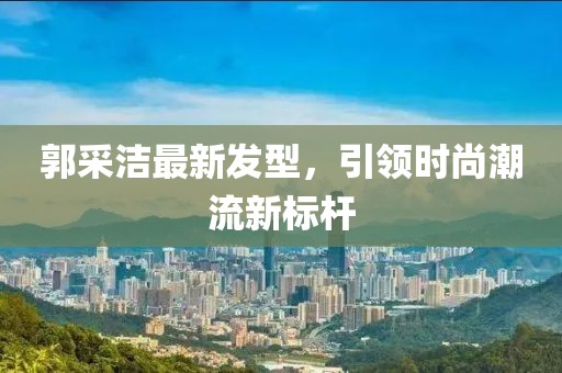 郭采潔最新發(fā)型，引領(lǐng)時尚潮流新標(biāo)桿