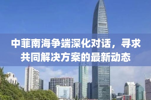中菲南海爭端深化對話，尋求共同解決方案的最新動態(tài)