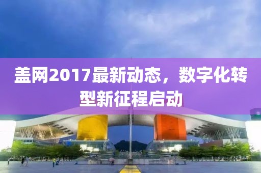 蓋網(wǎng)2017最新動態(tài)，數(shù)字化轉型新征程啟動