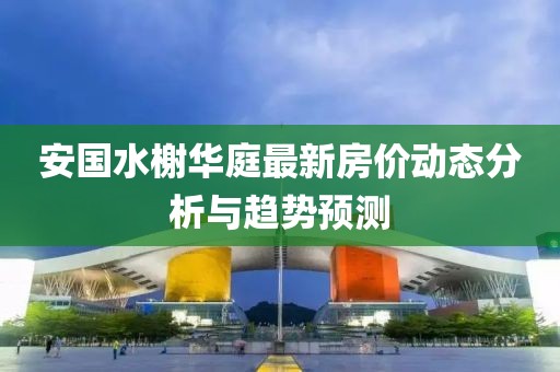 安國(guó)水榭華庭最新房?jī)r(jià)動(dòng)態(tài)分析與趨勢(shì)預(yù)測(cè)