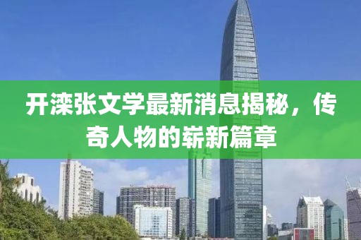 開(kāi)灤張文學(xué)最新消息揭秘，傳奇人物的嶄新篇章
