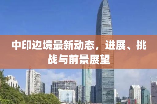 中印邊境最新動態(tài)，進展、挑戰(zhàn)與前景展望