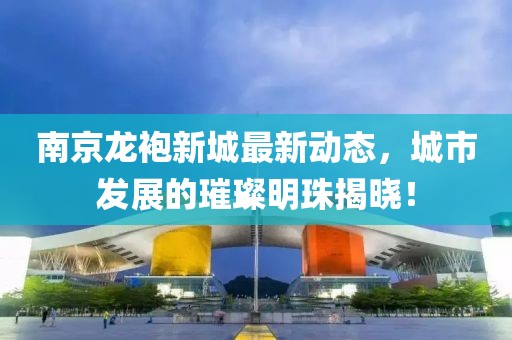 南京龍袍新城最新動態(tài)，城市發(fā)展的璀璨明珠揭曉！