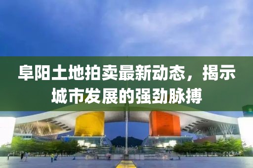 阜陽(yáng)土地拍賣(mài)最新動(dòng)態(tài)，揭示城市發(fā)展的強(qiáng)勁脈搏