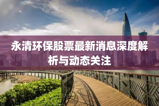永清環(huán)保股票最新消息深度解析與動態(tài)關(guān)注