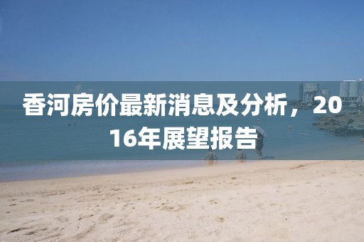 香河房價最新消息及分析，2016年展望報告