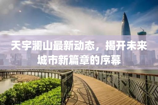 天宇瀾山最新動(dòng)態(tài)，揭開(kāi)未來(lái)城市新篇章的序幕