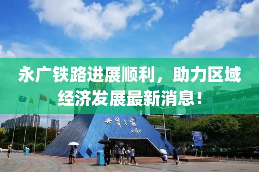 永廣鐵路進(jìn)展順利，助力區(qū)域經(jīng)濟(jì)發(fā)展最新消息！