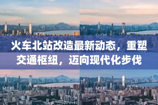 火車北站改造最新動態(tài)，重塑交通樞紐，邁向現(xiàn)代化步伐