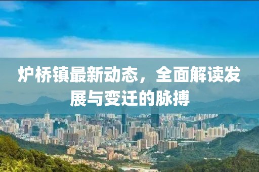 爐橋鎮(zhèn)最新動(dòng)態(tài)，全面解讀發(fā)展與變遷的脈搏