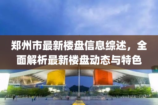 鄭州市最新樓盤信息綜述，全面解析最新樓盤動態(tài)與特色