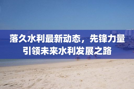 落久水利最新動態(tài)，先鋒力量引領(lǐng)未來水利發(fā)展之路