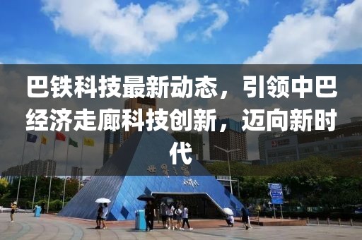 巴鐵科技最新動(dòng)態(tài)，引領(lǐng)中巴經(jīng)濟(jì)走廊科技創(chuàng)新，邁向新時(shí)代