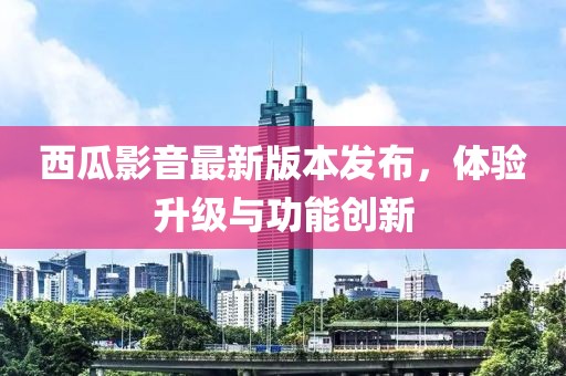 西瓜影音最新版本發(fā)布，體驗(yàn)升級(jí)與功能創(chuàng)新