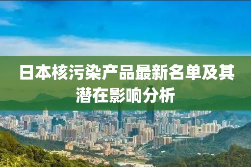 日本核污染產(chǎn)品最新名單及其潛在影響分析