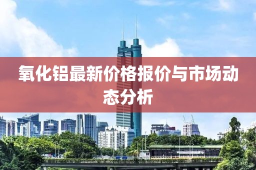 氧化鋁最新價格報價與市場動態(tài)分析
