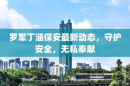羅軍丁涵保安最新動(dòng)態(tài)，守護(hù)安全，無(wú)私奉獻(xiàn)