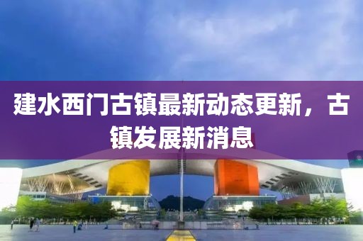 建水西門古鎮(zhèn)最新動態(tài)更新，古鎮(zhèn)發(fā)展新消息