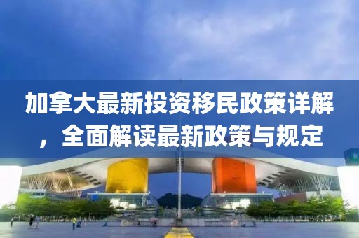加拿大最新投資移民政策詳解，全面解讀最新政策與規(guī)定