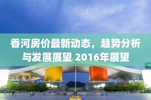 香河房?jī)r(jià)最新動(dòng)態(tài)，趨勢(shì)分析與發(fā)展展望 2016年展望