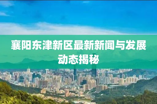 襄陽東津新區(qū)最新新聞與發(fā)展動(dòng)態(tài)揭秘