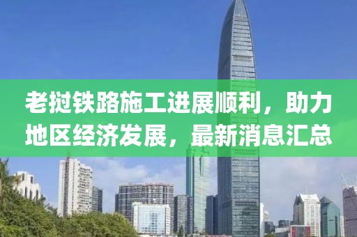 老撾鐵路施工進(jìn)展順利，助力地區(qū)經(jīng)濟(jì)發(fā)展，最新消息匯總