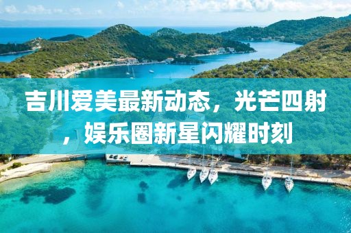 吉川愛美最新動態(tài)，光芒四射，娛樂圈新星閃耀時刻