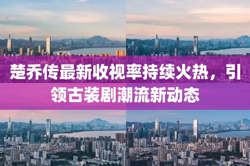 楚喬傳最新收視率持續(xù)火熱，引領(lǐng)古裝劇潮流新動(dòng)態(tài)