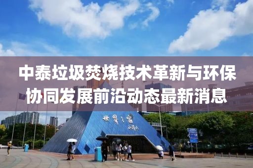 中泰垃圾焚燒技術(shù)革新與環(huán)保協(xié)同發(fā)展前沿動態(tài)最新消息